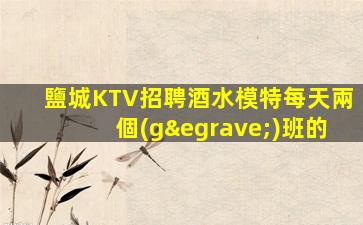 鹽城KTV招聘酒水模特每天兩個(gè)班的
