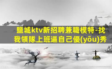 鹽城ktv新招聘兼職模特-找我領隊上班逼自己優(yōu)秀