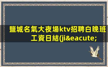 鹽城名氣大夜場ktv招聘白晚班工資日結(jié)