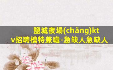 鹽城夜場(chǎng)ktv招聘模特兼職-急缺人急缺人