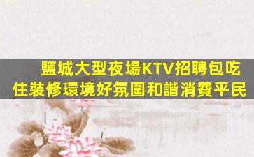 鹽城大型夜場KTV招聘包吃住裝修環境好氛圍和諧消費平民