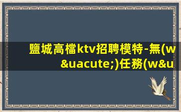 鹽城高檔ktv招聘模特-無(wú)任務(wù)來(lái)去自由