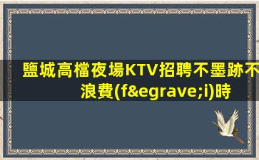 鹽城高檔夜場KTV招聘不墨跡不浪費(fèi)時(shí)間來