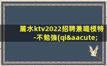 麗水ktv2022招聘兼職模特-不勉強(qiáng)合適就來