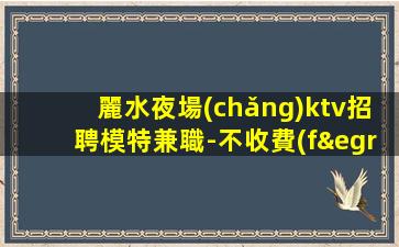 麗水夜場(chǎng)ktv招聘模特兼職-不收費(fèi)不亂收費(fèi)