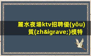 麗水夜場ktv招聘優(yōu)質(zhì)模特-片場日結(jié)待遇高