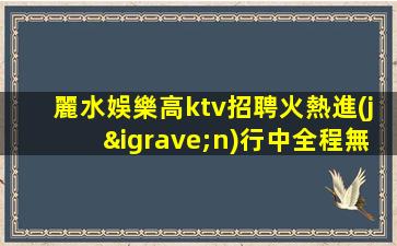 麗水娛樂高ktv招聘火熱進(jìn)行中全程無費(fèi)用