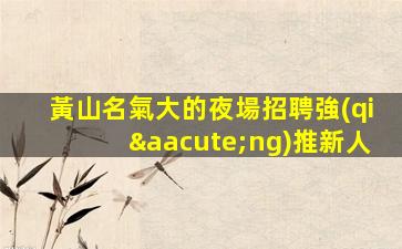黃山名氣大的夜場招聘強(qiáng)推新人