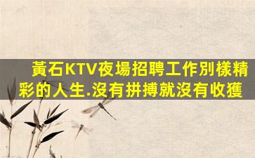 黃石KTV夜場招聘工作別樣精彩的人生.沒有拼搏就沒有收獲