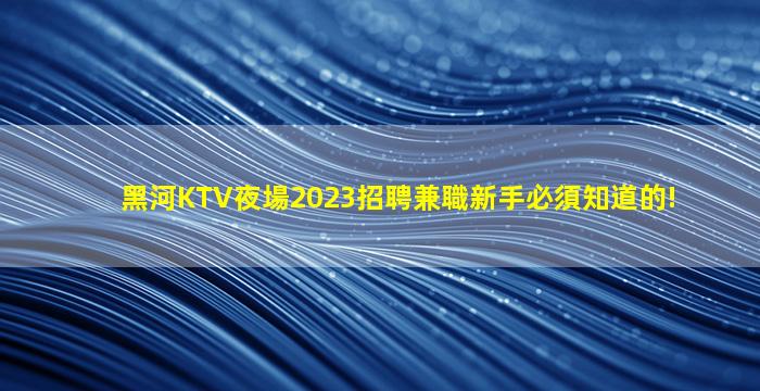 黑河KTV夜場2023招聘兼職新手必須知道的!