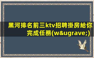 黑河排名前三ktv招聘掛房給你完成任務(wù)