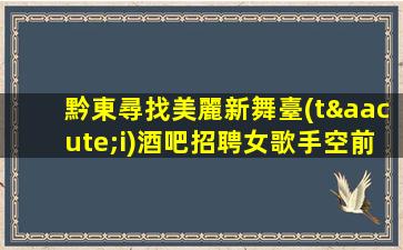 黔東尋找美麗新舞臺(tái)酒吧招聘女歌手空前盛會(huì)-黔東夜店招聘急招女服務(wù)員包住有交通補(bǔ)助