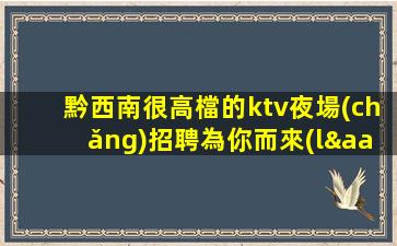黔西南很高檔的ktv夜場(chǎng)招聘為你而來(lái)生意超火的