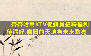 齊齊哈爾KTV促銷員招聘福利待遇好.廣闊的天地為未來點亮