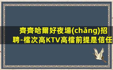 齊齊哈爾好夜場(chǎng)招聘-檔次高KTV高檔前提是信任