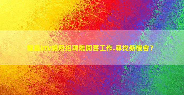 龍巖ktv場所招聘離開舊工作.尋找新機會？